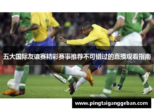 五大国际友谊赛精彩赛事推荐不可错过的直播观看指南