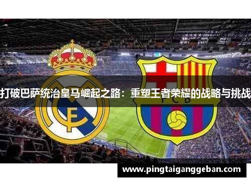 打破巴萨统治皇马崛起之路：重塑王者荣耀的战略与挑战
