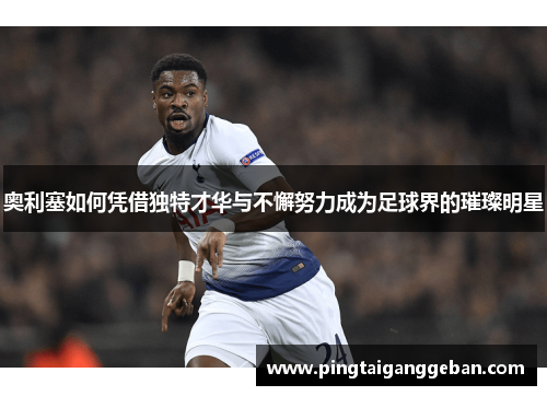 奥利塞如何凭借独特才华与不懈努力成为足球界的璀璨明星